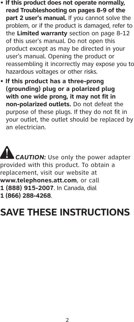 2• If this product does not operate normally,  read Troubleshooting on pages 8-9 of the part 2 user&apos;s manual. If you cannot solve the problem, or if the product is damaged, refer to the Limited warranty section on page 8-12  of this user&apos;s manual. Do not open this product except as may be directed in your user’s manual. Opening the product or reassembling it incorrectly may expose you to hazardous voltages or other risks.• If this product has a three-prong      (grounding) plug or a polarized plug   with one wide prong, it may not fit in    non-polarized outlets. Do not defeat the    purpose of these plugs. If they do not fit in    your outlet, the outlet should be replaced by    an electrician.CAUTION: Use only the power adapter provided with this product. To obtain a replacement, visit our website at  www.telephones.att.com, or call  1 (888) 915-2007. In Canada, dial  1 (866) 288-4268.SAVE THESE INSTRUCTIONS