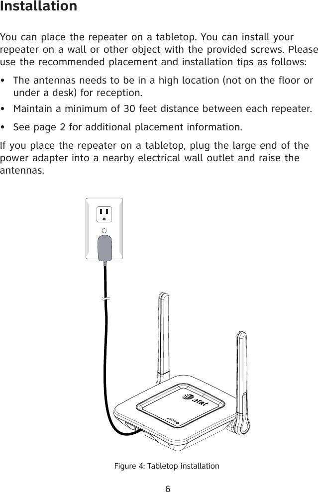 InstallationYou can place the repeater on a tabletop. You can install your repeater on a wall or other object with the provided screws. Please use the recommended placement and installation tips as follows: The antennas needs to be in a high location (not on the floor or under a desk) for reception. Maintain a minimum of 30 feet distance between each repeater.See page 2 for additional placement information. If you place the repeater on a tabletop, plug the large end of the power adapter into a nearby electrical wall outlet and raise the antennas.•••Figure 4: Tabletop installation6