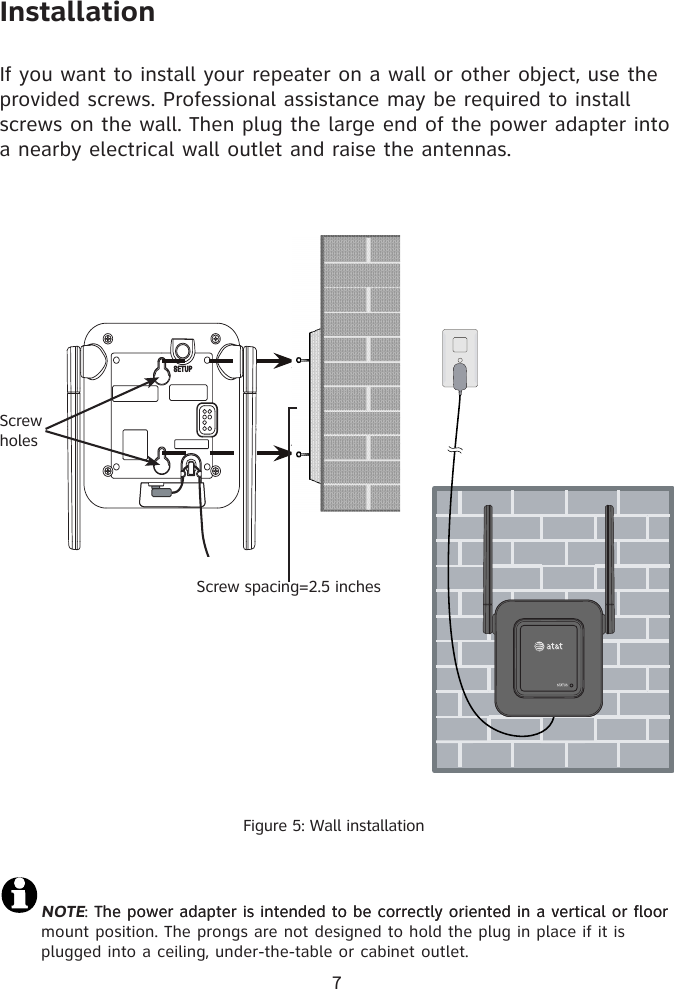 7Figure 5: Wall installationInstallationNOTE: The power adapter is intended to be correctly oriented in a vertical or floorThe power adapter is intended to be correctly oriented in a vertical or floor mount position. The prongs are not designed to hold the plug in place if it is plugged into a ceiling, under-the-table or cabinet outlet. 6If you want to install your repeater on a wall or other object, use the provided screws. Professional assistance may be required to install screws on the wall. Then plug the large end of the power adapter into a nearby electrical wall outlet and raise the antennas. Screw holesScrew spacing=2.5 inches^^