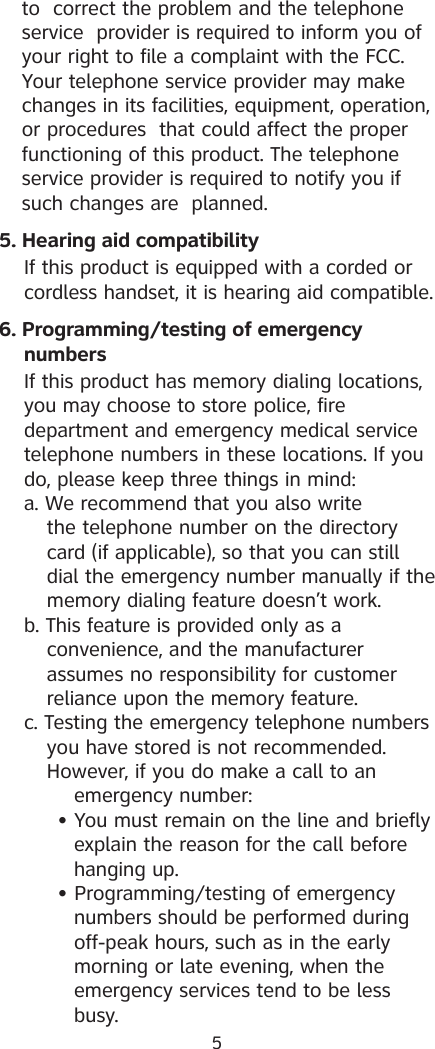 5to  correct the problem and the telephone service  provider is required to inform you of your right to file a complaint with the FCC. Your telephone service provider may make changes in its facilities, equipment, operation, or procedures  that could affect the proper functioning of this product. The telephone service provider is required to notify you if such changes are  planned.5. Hearing aid compatibility  If this product is equipped with a corded or    cordless handset, it is hearing aid compatible.6. Programming/testing of emergency     numbers  If this product has memory dialing locations,    you may choose to store police, fire      department and emergency medical service    telephone numbers in these locations. If you    do, please keep three things in mind:  a. We recommend that you also write       the telephone number on the directory      card (if applicable), so that you can still      dial the emergency number manually if the      memory dialing feature doesn’t work.  b. This feature is provided only as a        convenience, and the manufacturer       assumes no responsibility for customer      reliance upon the memory feature.  c. Testing the emergency telephone numbers      you have stored is not recommended.     However, if you do make a call to an        emergency number:      • You must remain on the line and briefly           explain the reason for the call before     hanging up.      • Programming/testing of emergency          numbers should be performed during          off-peak hours, such as in the early          morning or late evening, when the          emergency services tend to be less          busy.