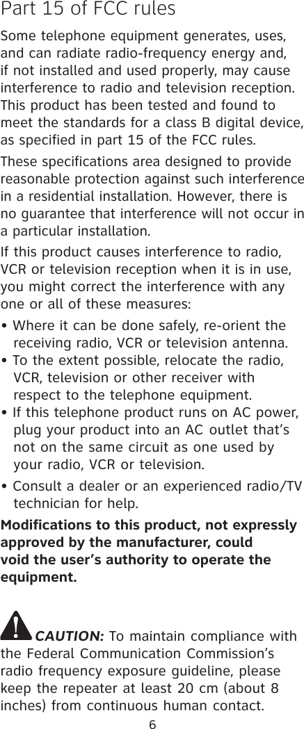 6Part 15 of FCC rulesSome telephone equipment generates, uses, and can radiate radio-frequency energy and, if not installed and used properly, may cause interference to radio and television reception. This product has been tested and found to meet the standards for a class B digital device, as specified in part 15 of the FCC rules.These specifications area designed to provide reasonable protection against such interference in a residential installation. However, there is no guarantee that interference will not occur in a particular installation.If this product causes interference to radio, VCR or television reception when it is in use, you might correct the interference with any one or all of these measures:• Where it can be done safely, re-orient the    receiving radio, VCR or television antenna.• To the extent possible, relocate the radio,    VCR, television or other receiver with     respect to the telephone equipment.• If this telephone product runs on AC power,    plug your product into an AC  outlet that’s    not on the same circuit as one used by    your radio, VCR or television.• Consult a dealer or an experienced radio/TV technician for help.Modifications to this product, not expressly approved by the manufacturer, could void the user’s authority to operate the equipment.CAUTION: To maintain compliance with the Federal Communication Commission’s radio frequency exposure guideline, please keep the repeater at least 20 cm (about 8 inches) from continuous human contact.