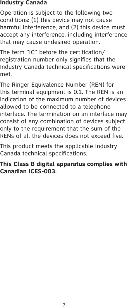 7Industry CanadaOperation is subject to the following two conditions: (1) this device may not cause harmful interference, and (2) this device must accept any interference, including interference that may cause undesired operation.The term ‘’IC‘’ before the certification/registration number only signifies that the Industry Canada technical specifications were met.The Ringer Equivalence Number (REN) for this terminal equipment is 0.1. The REN is an indication of the maximum number of devices allowed to be connected to a telephone interface. The termination on an interface may consist of any combination of devices subject only to the requirement that the sum of the RENs of all the devices does not exceed five.This product meets the applicable Industry Canada technical specifications.This Class B digital apparatus complies with Canadian ICES-003.