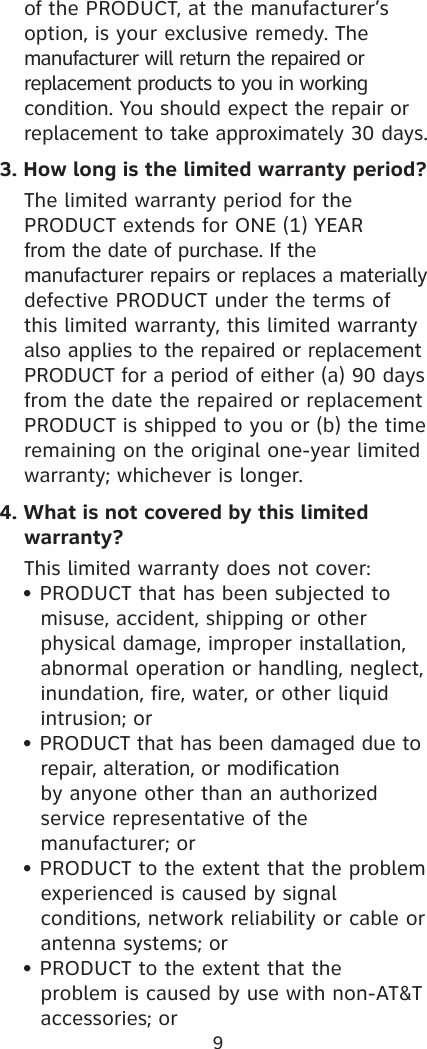 9  of the PRODUCT, at the manufacturer’s    option, is your exclusive remedy. The   manufacturer will return the repaired or     replacement products to you in working   condition. You should expect the repair or    replacement to take approximately 30 days.3. How long is the limited warranty period?  The limited warranty period for the      PRODUCT extends for ONE (1) YEAR   from the date of purchase. If the      manufacturer repairs or replaces a materially  defective PRODUCT under the terms of    this limited warranty, this limited warranty    also applies to the repaired or replacement    PRODUCT for a period of either (a) 90 days    from the date the repaired or replacement    PRODUCT is shipped to you or (b) the time    remaining on the original one-year limited    warranty; whichever is longer. 4. What is not covered by this limited    warranty?  This limited warranty does not cover:  • PRODUCT that has been subjected to      misuse, accident, shipping or other   physical damage, improper installation,    abnormal operation or handling, neglect,    inundation, fire, water, or other liquid    intrusion; or  • PRODUCT that has been damaged due to      repair, alteration, or modification  by anyone other than an authorized    service representative of the      manufacturer; or  • PRODUCT to the extent that the problem      experienced is caused by signal   conditions, network reliability or cable or    antenna systems; or  • PRODUCT to the extent that the        problem is caused by use with non-AT&amp;T      accessories; or