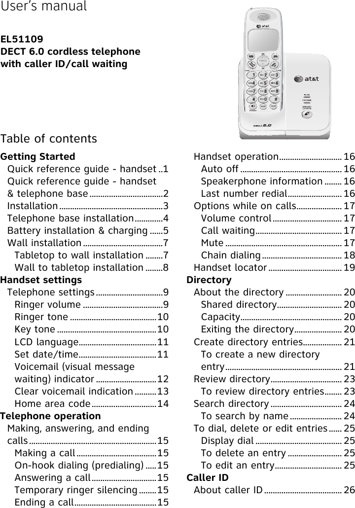Getting StartedQuick reference guide - handset ..1Quick reference guide - handset &amp; telephone base ..................................2Installation................................................3Telephone base installation.............4Battery installation &amp; charging ......5Wall installation .....................................7Tabletop to wall installation ........7Wall to tabletop installation ........8Handset settingsTelephone settings ...............................9Ringer volume .....................................9Ringer tone ........................................10Key tone ..............................................10LCD language....................................11Set date/time....................................11Voicemail (visual message waiting) indicator ............................12Clear voicemail indication ..........13Home area code..............................14Telephone operationMaking, answering, and ending calls...........................................................15Making a call.....................................15On-hook dialing (predialing) .....15Answering a call..............................15Temporary ringer silencing ........15Ending a call......................................15Handset operation............................. 16Auto off ............................................... 16Speakerphone information ........ 16Last number redial......................... 16Options while on calls..................... 17Volume control................................ 17Call waiting........................................ 17Mute ...................................................... 17Chain dialing ..................................... 18Handset locator .................................. 19DirectoryAbout the directory .......................... 20Shared directory.............................. 20Capacity............................................... 20Exiting the directory...................... 20Create directory entries.................. 21To create a new directory entry...................................................... 21Review directory................................. 23To review directory entries........ 23Search directory ................................. 24To search by name ........................ 24To dial, delete or edit entries ...... 25Display dial ........................................ 25To delete an entry ......................... 25To edit an entry............................... 25Caller IDAbout caller ID.................................... 26User’s manualEL51109DECT 6.0 cordless telephonewith caller ID/call waitingTable of contents