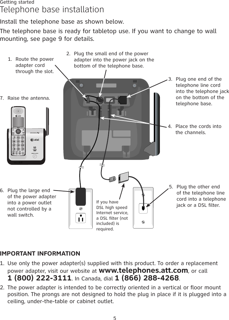 Getting started5Telephone base installationInstall the telephone base as shown below. The telephone base is ready for tabletop use. If you want to change to wall mounting, see page 9 for details. IMPORTANT INFORMATION1.  Use only the power adapter(s) supplied with this product. To order a replacement power adapter, visit our website at www.telephones.att.com, or call  1 (800) 222-3111. In Canada, dial 1 (866) 288-4268.2.  The power adapter is intended to be correctly oriented in a vertical or floor mount position. The prongs are not designed to hold the plug in place if it is plugged into a ceiling, under-the-table or cabinet outlet.2.  Plug the small end of the power adapter into the power jack on the bottom of the telephone base.1.  Route the power adapter cord through the slot.3.  Plug one end of the telephone line cord into the telephone jack on the bottom of the telephone base.4.  Place the cords into the channels.6.  Plug the large end of the power adapter into a power outlet not controlled by a wall switch.If you have DSL high speed Internet service, a DSL filter (not included) is required.5.  Plug the other end of the telephone line cord into a telephone jack or a DSL filter.7.  Raise the antenna.