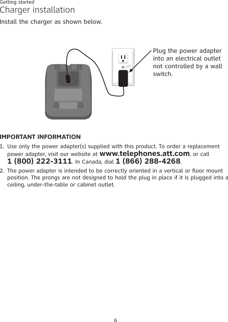 Getting started6Charger installationInstall the charger as shown below. Plug the power adapter into an electrical outlet not controlled by a wall switch.IMPORTANT INFORMATION1.  Use only the power adapter(s) supplied with this product. To order a replacement power adapter, visit our website at www.telephones.att.com, or call  1 (800) 222-3111. In Canada, dial 1 (866) 288-4268.2.  The power adapter is intended to be correctly oriented in a vertical or floor mount position. The prongs are not designed to hold the plug in place if it is plugged into a ceiling, under-the-table or cabinet outlet.