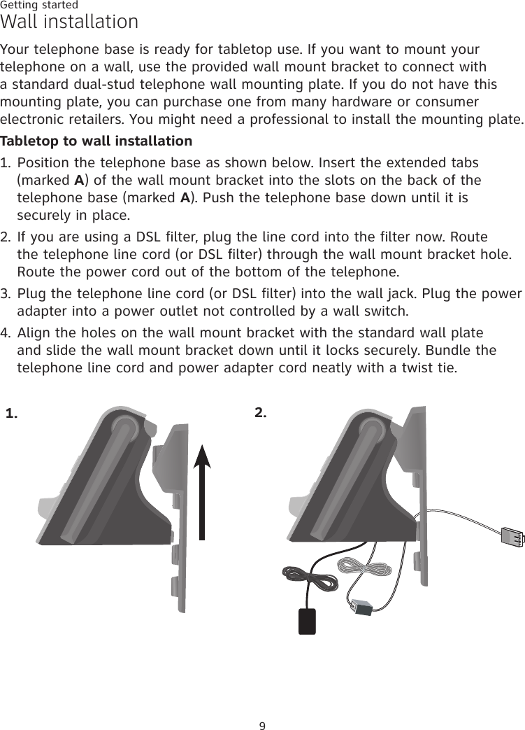 Getting started9Wall installationYour telephone base is ready for tabletop use. If you want to mount your telephone on a wall, use the provided wall mount bracket to connect with a standard dual-stud telephone wall mounting plate. If you do not have this mounting plate, you can purchase one from many hardware or consumer electronic retailers. You might need a professional to install the mounting plate.Tabletop to wall installation1. Position the telephone base as shown below. Insert the extended tabs (marked A) of the wall mount bracket into the slots on the back of the telephone base (marked A). Push the telephone base down until it is securely in place. 2. If you are using a DSL filter, plug the line cord into the filter now. Route the telephone line cord (or DSL filter) through the wall mount bracket hole. Route the power cord out of the bottom of the telephone. 3. Plug the telephone line cord (or DSL filter) into the wall jack. Plug the power adapter into a power outlet not controlled by a wall switch. 4. Align the holes on the wall mount bracket with the standard wall plate and slide the wall mount bracket down until it locks securely. Bundle the telephone line cord and power adapter cord neatly with a twist tie. 1. 2.