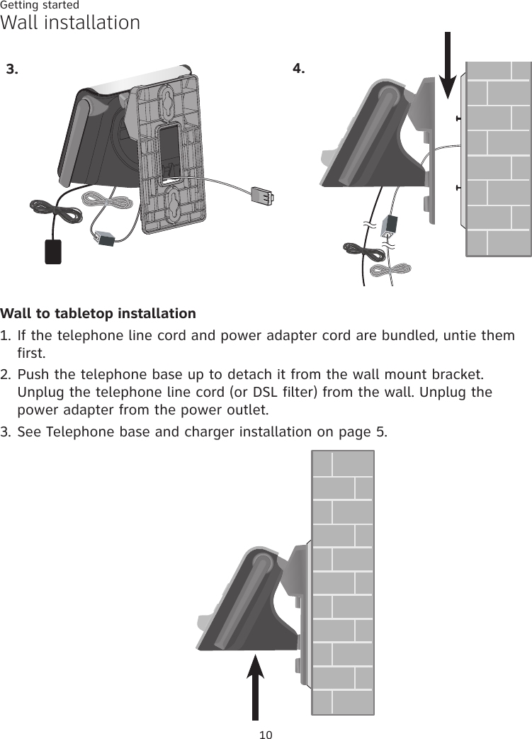 Getting started10Wall installationWall to tabletop installation1. If the telephone line cord and power adapter cord are bundled, untie them first. 2. Push the telephone base up to detach it from the wall mount bracket. Unplug the telephone line cord (or DSL filter) from the wall. Unplug the power adapter from the power outlet. 3. See Telephone base and charger installation on page 5.3. 4.