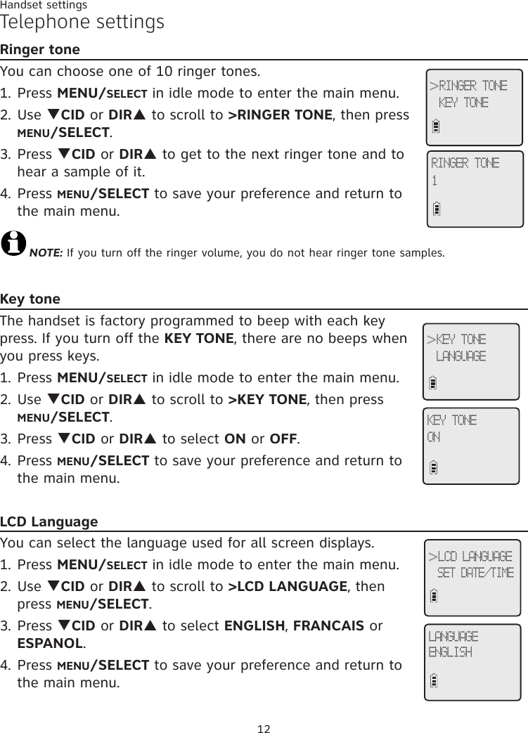 12Handset settingsTelephone settingsRinger toneYou can choose one of 10 ringer tones.1. Press MENU/SELECT in idle mode to enter the main menu.2. Use qCID or DIRp to scroll to &gt;RINGER TONE, then press MENU/SELECT.3. Press qCID or DIRp to get to the next ringer tone and to hear a sample of it.4. Press MENU/SELECT to save your preference and return to the main menu. NOTE: If you turn off the ringer volume, you do not hear ringer tone samples.Key toneThe handset is factory programmed to beep with each key press. If you turn off the KEY TONE, there are no beeps when you press keys. 1. Press MENU/SELECT in idle mode to enter the main menu.2. Use qCID or DIRp to scroll to &gt;KEY TONE, then press MENU/SELECT.3. Press qCID or DIRp to select ON or OFF.4. Press MENU/SELECT to save your preference and return to the main menu.LCD LanguageYou can select the language used for all screen displays. 1. Press MENU/SELECT in idle mode to enter the main menu.2. Use qCID or DIRp to scroll to &gt;LCD LANGUAGE, then press MENU/SELECT.3. Press qCID or DIRp to select ENGLISH, FRANCAIS or ESPANOL.4. Press MENU/SELECT to save your preference and return to the main menu.RINGER TONE1&gt;RINGER TONEKEY TONE&gt;KEY TONELANGUAGEKEY TONEON&gt;LCD LANGUAGESET DATE/TIMELANGUAGEENGLISH