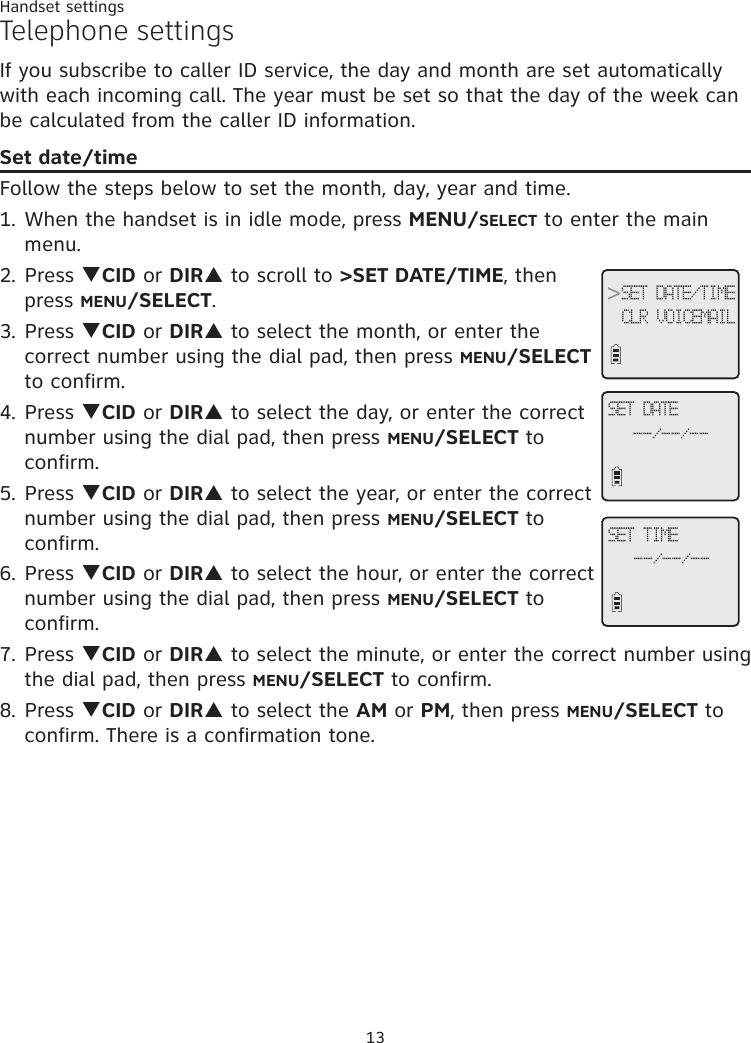 13Handset settingsTelephone settingsIf you subscribe to caller ID service, the day and month are set automatically with each incoming call. The year must be set so that the day of the week can be calculated from the caller ID information.Set date/timeFollow the steps below to set the month, day, year and time. 1. When the handset is in idle mode, press MENU/SELECT to enter the main menu.2. Press qCID or DIRp to scroll to &gt;SET DATE/TIME, then press MENU/SELECT.3. Press qCID or DIRp to select the month, or enter the correct number using the dial pad, then press MENU/SELECT to confirm. 4. Press qCID or DIRp to select the day, or enter the correct number using the dial pad, then press MENU/SELECT to confirm.5. Press qCID or DIRp to select the year, or enter the correct number using the dial pad, then press MENU/SELECT to confirm.6. Press qCID or DIRp to select the hour, or enter the correct number using the dial pad, then press MENU/SELECT to confirm.7. Press qCID or DIRp to select the minute, or enter the correct number using the dial pad, then press MENU/SELECT to confirm.8. Press qCID or DIRp to select the AM or PM, then press MENU/SELECT to confirm. There is a confirmation tone. &gt;SET DATE/TIMECLR VOICEMAILSET DATE--/--/--SET TIME--/--/--