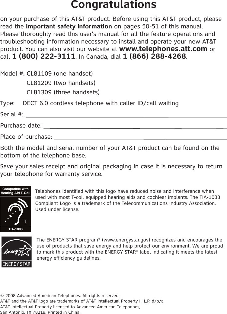 Congratulationson your purchase of this AT&amp;T product. Before using this AT&amp;T product, please read the Important safety information on pages 50-51 of this manual. Please thoroughly read this user’s manual for all the feature operations and troubleshooting information necessary to install and operate your new AT&amp;T product. You can also visit our website at www.telephones.att.com or call 1 (800) 222-3111. In Canada, dial 1 (866) 288-4268.Model #: CL81109 (one handset)  CL81209 (two handsets)  CL81309 (three handsets)Type:  DECT 6.0 cordless telephone with caller ID/call waitingSerial #:  Purchase date: Place of purchase: Both the model and serial number of your AT&amp;T product can be found on the bottom of the telephone base. Save your sales receipt and original packaging in case it is necessary to return your telephone for warranty service.TCompatible withHearing Aid T-CoilTIA-1083Telephones identified with this logo have reduced noise and interference when used with most T-coil equipped hearing aids and cochlear implants. The TIA-1083 Compliant Logo is a trademark of the Telecommunications Industry Association. Used under license.The ENERGY STAR program® (www.energystar.gov) recognizes and encourages the use of products that save energy and help protect our environment. We are proud to mark this product with the ENERGY STAR® label indicating it meets the latest energy efficiency guidelines.© 2008 Advanced American Telephones. All rights reserved. AT&amp;T and the AT&amp;T logo are trademarks of AT&amp;T Intellectual Property II, L.P. d/b/a AT&amp;T Intellectual Property licensed to Advanced American Telephones, San Antonio, TX 78219. Printed in China.