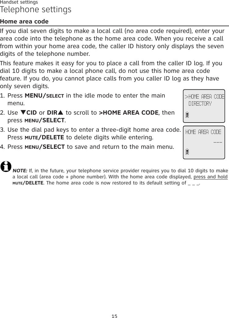 15Handset settingsTelephone settingsHome area codeIf you dial seven digits to make a local call (no area code required), enter your area code into the telephone as the home area code. When you receive a call from within your home area code, the caller ID history only displays the seven digits of the telephone number.This feature makes it easy for you to place a call from the caller ID log. If you dial 10 digits to make a local phone call, do not use this home area code feature. If you do, you cannot place calls from you caller ID log as they have only seven digits.1. Press MENU/SELECT in the idle mode to enter the main menu.2. Use qCID or DIRp to scroll to &gt;HOME AREA CODE, then press MENU/SELECT. 3. Use the dial pad keys to enter a three-digit home area code. Press MUTE/DELETE to delete digits while entering.4. Press MENU/SELECT to save and return to the main menu.NOTE: If, in the future, your telephone service provider requires you to dial 10 digits to make a local call (area code + phone number). With the home area code displayed, press and hold MUTE/DELETE. The home area code is now restored to its default setting of _ _ _.&gt;HOME AREA CODEDIRECTORYHOME AREA CODE___