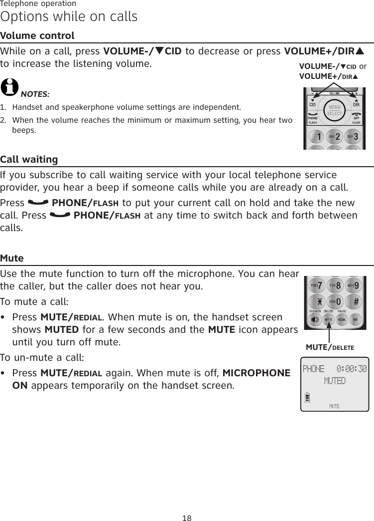 18Telephone operationOptions while on callsVolume controlWhile on a call, press VOLUME-/qCID to decrease or press VOLUME+/DIRp to increase the listening volume.NOTES:1.  Handset and speakerphone volume settings are independent.2.  When the volume reaches the minimum or maximum setting, you hear two beeps.Call waitingIf you subscribe to call waiting service with your local telephone service provider, you hear a beep if someone calls while you are already on a call. Press   PHONE/FLASH to put your current call on hold and take the new call. Press   PHONE/FLASH at any time to switch back and forth between calls.MuteUse the mute function to turn off the microphone. You can hear the caller, but the caller does not hear you. To mute a call:Press MUTE/REDIAL. When mute is on, the handset screen shows MUTED for a few seconds and the MUTE icon appears until you turn off mute. To un-mute a call:Press MUTE/REDIAL again. When mute is off, MICROPHONE ON appears temporarily on the handset screen.••PHONE   0:00:30MUTEDMUTEMUTE/DELETEVOLUME-/qCID or VOLUME+/DIRp