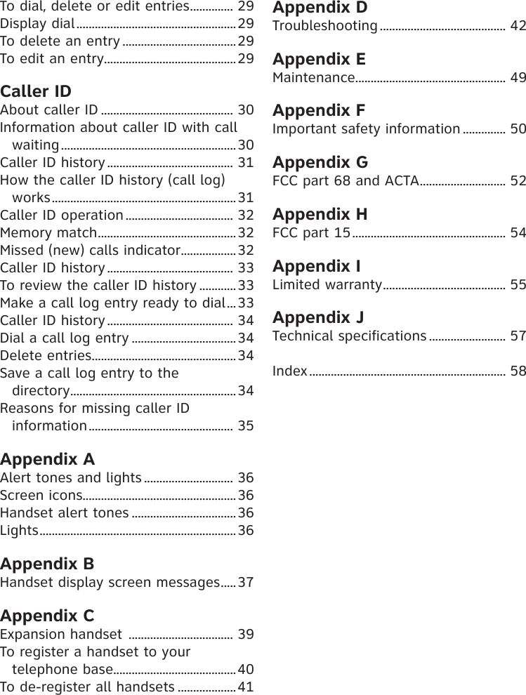 To dial, delete or edit entries .............. 29Display dial .................................................... 29To delete an entry ..................................... 29To edit an entry ........................................... 29Caller IDAbout caller ID ........................................... 30Information about caller ID with call waiting ......................................................... 30Caller ID history ......................................... 31How the caller ID history (call log) works ............................................................ 31Caller ID operation ................................... 32Memory match ............................................. 32Missed (new) calls indicator .................. 32Caller ID history ......................................... 33To review the caller ID history ............ 33Make a call log entry ready to dial ... 33Caller ID history ......................................... 34Dial a call log entry .................................. 34Delete entries ............................................... 34Save a call log entry to the  directory ...................................................... 34Reasons for missing caller ID information ............................................... 35Appendix AAlert tones and lights ............................. 36Screen icons.................................................. 36Handset alert tones .................................. 36Lights ................................................................ 36Appendix BHandset display screen messages .....37Appendix CExpansion handset  .................................. 39To register a handset to your telephone base........................................ 40To de-register all handsets ................... 41Appendix DTroubleshooting ......................................... 42Appendix EMaintenance................................................. 49Appendix FImportant safety information .............. 50Appendix GFCC part 68 and ACTA ............................ 52Appendix HFCC part 15 .................................................. 54Appendix ILimited warranty ........................................ 55Appendix JTechnical specifications ......................... 57Index ................................................................ 58