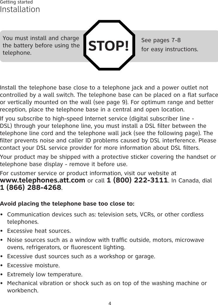 Getting started4See pages 7-8for easy instructions.You must install and charge the battery before using the telephone. STOP!InstallationInstall the telephone base close to a telephone jack and a power outlet not controlled by a wall switch. The telephone base can be placed on a flat surface or vertically mounted on the wall (see page 9). For optimum range and better reception, place the telephone base in a central and open location.If you subscribe to high-speed Internet service (digital subscriber line - DSL) through your telephone line, you must install a DSL filter between the telephone line cord and the telephone wall jack (see the following page). The filter prevents noise and caller ID problems caused by DSL interference. Please contact your DSL service provider for more information about DSL filters.Your product may be shipped with a protective sticker covering the handset or telephone base display - remove it before use.For customer service or product information, visit our website at  www.telephones.att.com or call 1 (800) 222-3111. In Canada, dial  1 (866) 288-4268.Avoid placing the telephone base too close to:Communication devices such as: television sets, VCRs, or other cordless telephones.Excessive heat sources.Noise sources such as a window with traffic outside, motors, microwave ovens, refrigerators, or fluorescent lighting.Excessive dust sources such as a workshop or garage.Excessive moisture.Extremely low temperature.Mechanical vibration or shock such as on top of the washing machine or workbench.•••••••