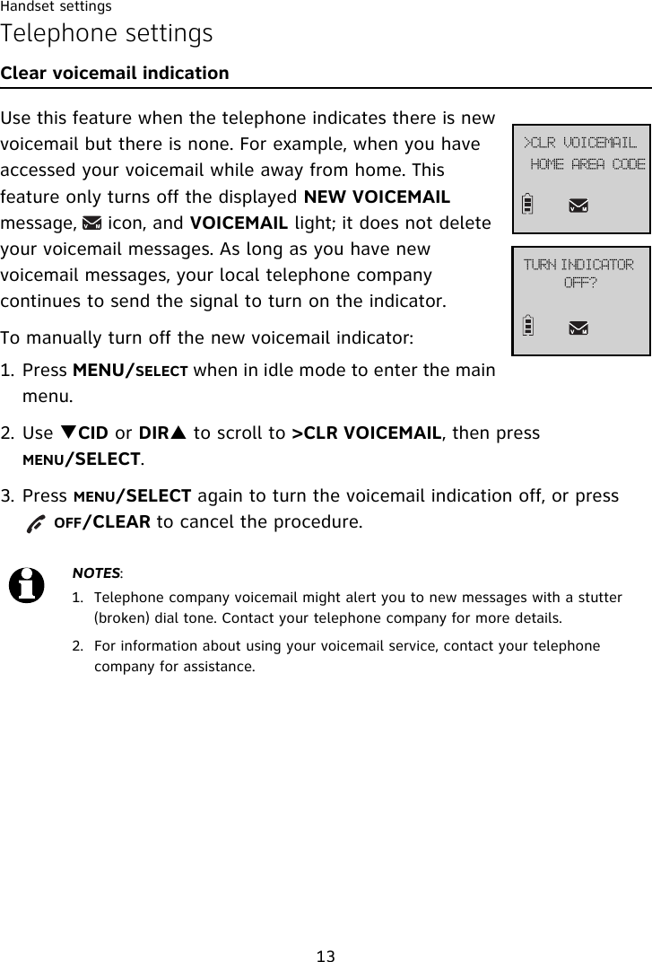 Handset settings13Telephone settingsClear voicemail indication Use this feature when the telephone indicates there is new voicemail but there is none. For example, when you have accessed your voicemail while away from home. This feature only turns off the displayed NEW VOICEMAIL message,     icon, and VOICEMAIL light; it does not delete your voicemail messages. As long as you have new voicemail messages, your local telephone company continues to send the signal to turn on the indicator.To manually turn off the new voicemail indicator: 1. Press MENU/SELECT when in idle mode to enter the main menu.2. Use TCID or DIRS to scroll to &gt;CLR VOICEMAIL, then press MENU/SELECT.3. Press MENU/SELECT again to turn the voicemail indication off, or press        OFF/CLEAR to cancel the procedure.NOTES:1. Telephone company voicemail might alert you to new messages with a stutter (broken) dial tone. Contact your telephone company for more details.2. For information about using your voicemail service, contact your telephone company for assistance.UVSO!JOEJDBUPS!PGG@IPNF!BSFB!DPEF?DMS!WPJDFNBJM