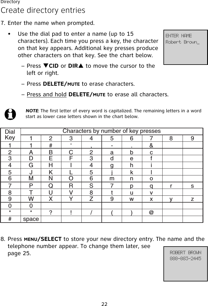 Directory22DialKey1123 4 5678 91# ‘ , - .&amp;ABC 2 ab cDE F 3 d e fGH I 4 g h iJKL 5 j k lMN O 6 mn oPQR S 7 p q r sTUV 8 t u vWX Y Z 9 w x y z0*? ! / ( )@spaceCharacters by number of key presses234567890*#Create directory entries7. Enter the name when prompted. • Use the dial pad to enter a name (up to 15 characters). Each time you press a key, the character on that key appears. Additional key presses produce other characters on that key. See the chart below.– Press TCID or DIRS to move the cursor to the left or right.– Press DELETE/MUTE to erase characters.– Press and hold DELETE/MUTE to erase all characters.8. Press MENU/SELECT to store your new directory entry. The name and the telephone number appear. To change them later, see page 25.NOTE: The first letter of every word is capitalized. The remaining letters in a word start as lower case letters shown in the chart below.Spcfsu!Cspxo`FOUFS!OBNF999.994.3556SPCFSU!CSPXO