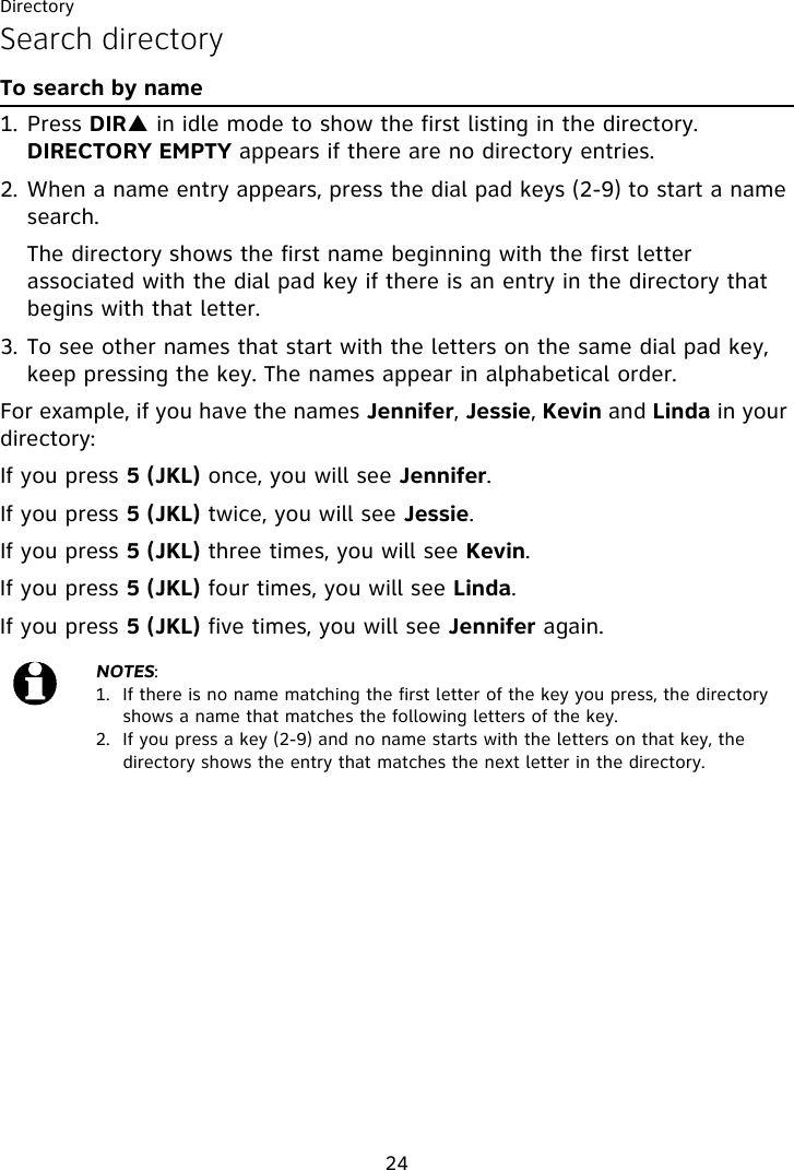 Directory24Search directoryTo search by name1. Press DIRS in idle mode to show the first listing in the directory. DIRECTORY EMPTY appears if there are no directory entries.2. When a name entry appears, press the dial pad keys (2-9) to start a name search.   The directory shows the first name beginning with the first letter associated with the dial pad key if there is an entry in the directory that begins with that letter.3. To see other names that start with the letters on the same dial pad key, keep pressing the key. The names appear in alphabetical order.For example, if you have the names Jennifer, Jessie, Kevin and Linda in your directory:If you press 5 (JKL) once, you will see Jennifer.If you press 5 (JKL) twice, you will see Jessie. If you press 5 (JKL) three times, you will see Kevin. If you press 5 (JKL) four times, you will see Linda.If you press 5 (JKL) five times, you will see Jennifer again.NOTES:1.  If there is no name matching the first letter of the key you press, the directory shows a name that matches the following letters of the key.2.  If you press a key (2-9) and no name starts with the letters on that key, the directory shows the entry that matches the next letter in the directory.
