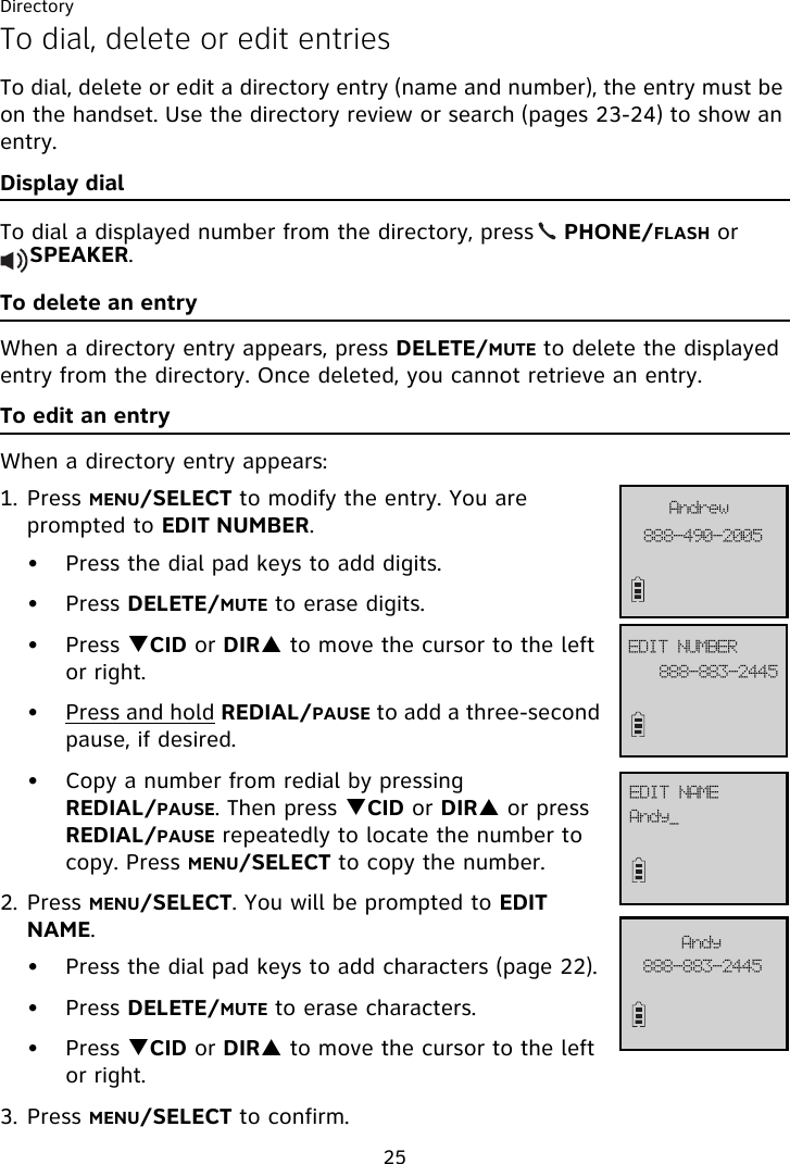 Directory25To dial, delete or edit entriesTo dial, delete or edit a directory entry (name and number), the entry must be on the handset. Use the directory review or search (pages 23-24) to show an entry. Display dialTo dial a displayed number from the directory, press    PHONE/FLASH or     SPEAKER.To delete an entryWhen a directory entry appears, press DELETE/MUTE to delete the displayed entry from the directory. Once deleted, you cannot retrieve an entry.To edit an entryWhen a directory entry appears:1. Press MENU/SELECT to modify the entry. You are prompted to EDIT NUMBER. • Press the dial pad keys to add digits.• Press DELETE/MUTE to erase digits.• Press TCID or DIRS to move the cursor to the left or right.• Press and hold REDIAL/PAUSE to add a three-second pause, if desired.• Copy a number from redial by pressing REDIAL/PAUSE. Then press TCID or DIRS or press REDIAL/PAUSE repeatedly to locate the number to copy. Press MENU/SELECT to copy the number.2. Press MENU/SELECT. You will be prompted to EDIT NAME.• Press the dial pad keys to add characters (page 22).• Press DELETE/MUTE to erase characters.• Press TCID or DIRS to move the cursor to the left or right.3. Press MENU/SELECT to confirm.999.5:1.3116BoesfxFEJU!OVNCFS999.994.3556FEJU!OBNF999.994.3556BoezBoez`