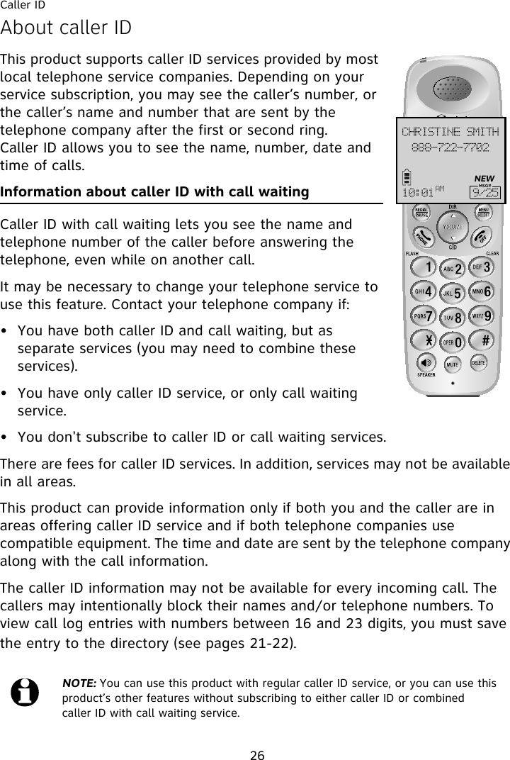 Caller ID26About caller IDThis product supports caller ID services provided by most local telephone service companies. Depending on your service subscription, you may see the caller’s number, or the caller’s name and number that are sent by the telephone company after the first or second ring. Caller ID allows you to see the name, number, date and time of calls.Information about caller ID with call waitingCaller ID with call waiting lets you see the name and telephone number of the caller before answering the telephone, even while on another call.It may be necessary to change your telephone service to use this feature. Contact your telephone company if:• You have both caller ID and call waiting, but as separate services (you may need to combine these services).• You have only caller ID service, or only call waiting service.• You don&apos;t subscribe to caller ID or call waiting services.There are fees for caller ID services. In addition, services may not be available in all areas.This product can provide information only if both you and the caller are in areas offering caller ID service and if both telephone companies use compatible equipment. The time and date are sent by the telephone company along with the call information.The caller ID information may not be available for every incoming call. The callers may intentionally block their names and/or telephone numbers. To view call log entries with numbers between 16 and 23 digits, you must save the entry to the directory (see pages 21-22).NOTE: You can use this product with regular caller ID service, or you can use this product’s other features without subscribing to either caller ID or combined caller ID with call waiting service.999.833.8813DISJTUJOF!TNJUI21;12 BN :036NEWMSG#