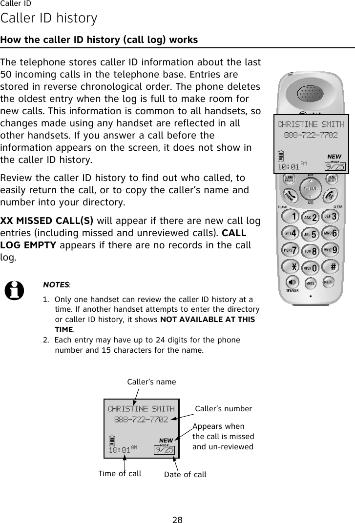 Caller ID28Caller ID historyHow the caller ID history (call log) worksThe telephone stores caller ID information about the last 50 incoming calls in the telephone base. Entries are stored in reverse chronological order. The phone deletes the oldest entry when the log is full to make room for new calls. This information is common to all handsets, so changes made using any handset are reflected in all other handsets. If you answer a call before the information appears on the screen, it does not show in the caller ID history.Review the caller ID history to find out who called, to easily return the call, or to copy the caller’s name and number into your directory.XX MISSED CALL(S) will appear if there are new call log entries (including missed and unreviewed calls). CALL LOG EMPTY appears if there are no records in the call log.NOTES: 1.  Only one handset can review the caller ID history at a time. If another handset attempts to enter the directory or caller ID history, it shows NOT AVAILABLE AT THIS TIME.2.  Each entry may have up to 24 digits for the phone number and 15 characters for the name.999.833.8813DISJTUJOF!TNJUI21;12 BN :036NEWMSG#999.833.8813DISJTUJOF!TNJUI21;12BN :036NEWCaller’s nameCaller’s numberAppears when the call is missed and un-reviewedDate of callTime of callMSG#