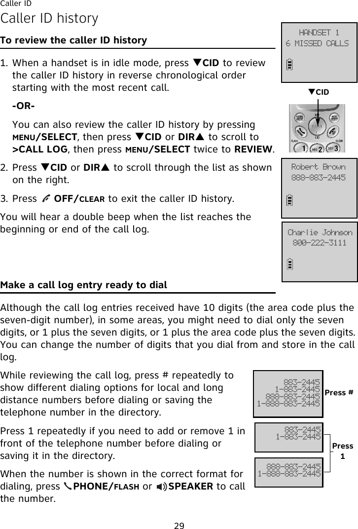 Caller ID29Caller ID historyTo review the caller ID history1. When a handset is in idle mode, press TCID to review the caller ID history in reverse chronological order starting with the most recent call.-OR-You can also review the caller ID history by pressing MENU/SELECT, then press TCID or DIRS to scroll to &gt;CALL LOG, then press MENU/SELECT twice to REVIEW.2. Press TCID or DIRS to scroll through the list as shown on the right.3. Press     OFF/CLEAR to exit the caller ID history.You will hear a double beep when the list reaches the beginning or end of the call log.Make a call log entry ready to dialAlthough the call log entries received have 10 digits (the area code plus the seven-digit number), in some areas, you might need to dial only the seven digits, or 1 plus the seven digits, or 1 plus the area code plus the seven digits. You can change the number of digits that you dial from and store in the call log. While reviewing the call log, press # repeatedly to show different dialing options for local and long distance numbers before dialing or saving the telephone number in the directory.Press 1 repeatedly if you need to add or remove 1 in front of the telephone number before dialing or saving it in the directory.When the number is shown in the correct format for dialing, press    PHONE/FLASH or     SPEAKER to call the number.7!NJTTFE!DBMMT!IBOETFU!2999.994.3556Spcfsu!Cspxo911.333.4222Dibsmjf!KpiotpoTCID994.35562.994.3556999.994.35562.999.994.3556994.35562.994.3556999.994.35562.999.994.3556Press #Press 1