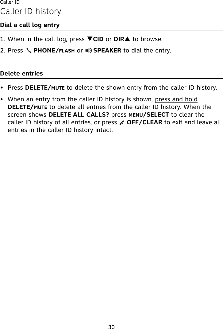 Caller ID30Caller ID historyDial a call log entry1. When in the call log, press TCID or DIRS to browse.2. Press     PHONE/FLASH or     SPEAKER to dial the entry.Delete entries• Press DELETE/MUTE to delete the shown entry from the caller ID history.• When an entry from the caller ID history is shown, press and hold DELETE/MUTE to delete all entries from the caller ID history. When the screen shows DELETE ALL CALLS? press MENU/SELECT to clear the caller ID history of all entries, or press     OFF/CLEAR to exit and leave all entries in the caller ID history intact.