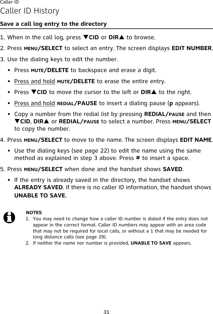 Caller ID31Caller ID HistorySave a call log entry to the directory1. When in the call log, press TCID or DIRS to browse.2. Press MENU/SELECT to select an entry. The screen displays EDIT NUMBER.3. Use the dialing keys to edit the number.• Press MUTE/DELETE to backspace and erase a digit.• Press and hold MUTE/DELETE to erase the entire entry.• Press TCID to move the cursor to the left or DIRS to the right.• Press and hold REDIAL/PAUSE to insert a dialing pause (p appears).• Copy a number from the redial list by pressing REDIAL/PAUSE and then TCID, DIRS or REDIAL/PAUSE to select a number. Press MENU/SELECT to copy the number.4. Press MENU/SELECT to move to the name. The screen displays EDIT NAME.• Use the dialing keys (see page 22) to edit the name using the same method as explained in step 3 above. Press # to insert a space.5. Press MENU/SELECT when done and the handset shows SAVED.• If the entry is already saved in the directory, the handset shows ALREADY SAVED. If there is no caller ID information, the handset shows UNABLE TO SAVE.NOTES: 1.  You may need to change how a caller ID number is dialed if the entry does not appear in the correct format. Caller ID numbers may appear with an area code that may not be required for local calls, or without a 1 that may be needed for long distance calls (see page 29).2.  If neither the name nor number is provided, UNABLE TO SAVE appears.