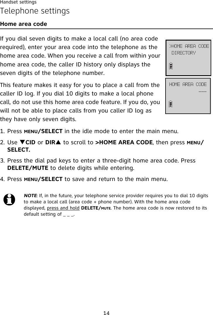 Handset settings14Telephone settingsHome area codeIf you dial seven digits to make a local call (no area code required), enter your area code into the telephone as the home area code. When you receive a call from within your home area code, the caller ID history only displays the seven digits of the telephone number.This feature makes it easy for you to place a call from the caller ID log. If you dial 10 digits to make a local phone call, do not use this home area code feature. If you do, you will not be able to place calls from you caller ID log as they have only seven digits.1. Press MENU/SELECT in the idle mode to enter the main menu.2. Use TCID or DIRS to scroll to &gt;HOME AREA CODE, then press MENU/SELECT.3. Press the dial pad keys to enter a three-digit home area code. Press DELETE/MUTE to delete digits while entering.4. Press MENU/SELECT to save and return to the main menu.NOTE: If, in the future, your telephone service provider requires you to dial 10 digits to make a local call (area code + phone number). With the home area code displayed, press and hold DELETE/MUTE. The home area code is now restored to its default setting of _ _ _.EJSFDUPSZ?IPNF!BSFB!DPEFIPNF!BSFB!DPEF```