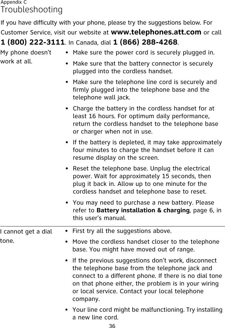 Appendix C36TroubleshootingIf you have difficulty with your phone, please try the suggestions below. For Customer Service, visit our website at www.telephones.att.com or call 1 (800) 222-3111. In Canada, dial 1 (866) 288-4268. My phone doesn’t work at all.• Make sure the power cord is securely plugged in.• Make sure that the battery connector is securely plugged into the cordless handset.• Make sure the telephone line cord is securely and firmly plugged into the telephone base and the telephone wall jack.• Charge the battery in the cordless handset for at least 16 hours. For optimum daily performance, return the cordless handset to the telephone base or charger when not in use.• If the battery is depleted, it may take approximately four minutes to charge the handset before it can resume display on the screen.• Reset the telephone base. Unplug the electrical power. Wait for approximately 15 seconds, then plug it back in. Allow up to one minute for the cordless handset and telephone base to reset.• You may need to purchase a new battery. Please refer to Battery installation &amp; charging, page 6, in this user’s manual.I cannot get a dial tone.• First try all the suggestions above.• Move the cordless handset closer to the telephone base. You might have moved out of range.• If the previous suggestions don’t work, disconnect the telephone base from the telephone jack and connect to a different phone. If there is no dial tone on that phone either, the problem is in your wiring or local service. Contact your local telephone company.• Your line cord might be malfunctioning. Try installing a new line cord.