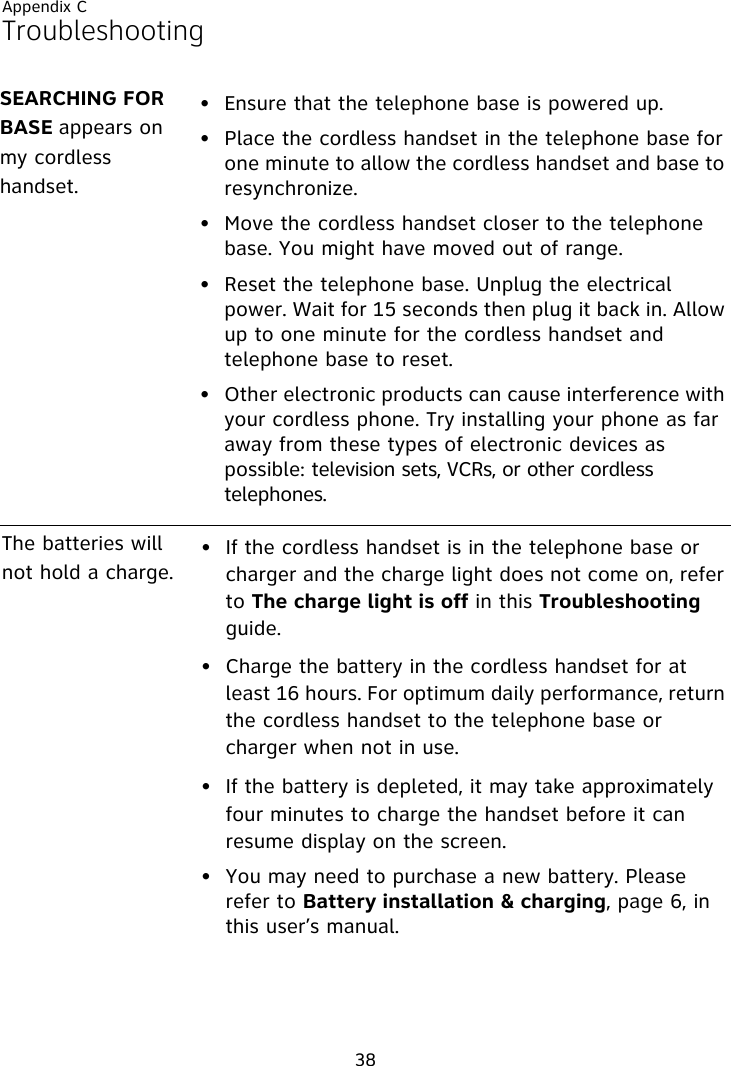 Appendix C38Troubleshooting• Ensure that the telephone base is powered up.• Place the cordless handset in the telephone base for one minute to allow the cordless handset and base to resynchronize.• Move the cordless handset closer to the telephone base. You might have moved out of range.• Reset the telephone base. Unplug the electrical power. Wait for 15 seconds then plug it back in. Allow up to one minute for the cordless handset and telephone base to reset.• Other electronic products can cause interference with your cordless phone. Try installing your phone as far away from these types of electronic devices as possible: television sets, VCRs, or other cordless telephones.The batteries will not hold a charge.• If the cordless handset is in the telephone base or charger and the charge light does not come on, refer to The charge light is off in this Troubleshooting guide.• Charge the battery in the cordless handset for at least 16 hours. For optimum daily performance, return the cordless handset to the telephone base or charger when not in use.• If the battery is depleted, it may take approximately four minutes to charge the handset before it can resume display on the screen.• You may need to purchase a new battery. Please refer to Battery installation &amp; charging, page 6, in this user’s manual.SEARCHING FOR BASE appears on my cordless handset.
