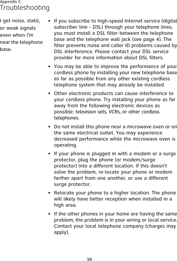 Appendix C39Troubleshooting• If you subscribe to high-speed Internet service (digital subscriber line - DSL) through your telephone lines, you must install a DSL filter between the telephone base and the telephone wall jack (see page 4). The filter prevents noise and caller ID problems caused by DSL interference. Please contact your DSL service provider for more information about DSL filters.• You may be able to improve the performance of your cordless phone by installing your new telephone base as far as possible from any other existing cordless telephone system that may already be installed.• Other electronic products can cause interference to your cordless phone. Try installing your phone as far away from the following electronic devices as possible: television sets, VCRs, or other cordless telephones.• Do not install this phone near a microwave oven or on the same electrical outlet. You may experience decreased performance while the microwave oven is operating.• If your phone is plugged in with a modem or a surge protector, plug the phone (or modem/surge protector) into a different location. If this doesn&apos;t solve the problem, re-locate your phone or modem farther apart from one another, or use a different surge protector.• Relocate your phone to a higher location. The phone will likely have better reception when installed in a high area.• If the other phones in your home are having the same problem, the problem is in your wiring or local service. Contact your local telephone company (charges may apply).I get noise, static, or weak signals even when I’m near the telephone base.