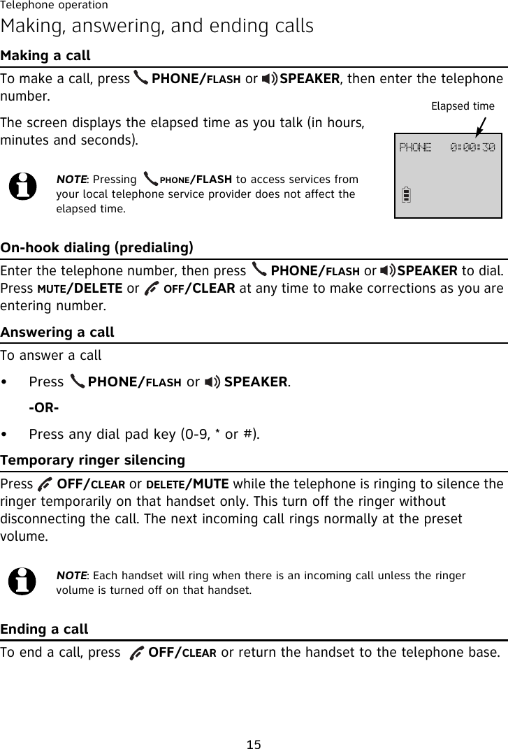 Telephone operation15Making, answering, and ending callsMaking a callTo make a call, press     PHONE/FLASH or     SPEAKER, then enter the telephone number. The screen displays the elapsed time as you talk (in hours, minutes and seconds).On-hook dialing (predialing)Enter the telephone number, then press      PHONE/FLASH or     SPEAKER to dial. Press MUTE/DELETE or      OFF/CLEAR at any time to make corrections as you are entering number.Answering a callTo answer a call• Press     PHONE/FLASH or     SPEAKER.-OR-• Press any dial pad key (0-9, * or #).Temporary ringer silencingPress      OFF/CLEAR or DELETE/MUTE while the telephone is ringing to silence the ringer temporarily on that handset only. This turn off the ringer without disconnecting the call. The next incoming call rings normally at the preset volume.Ending a callTo end a call, press      OFF/CLEAR or return the handset to the telephone base.NOTE: Pressing      PHONE/FLASH to access services from your local telephone service provider does not affect the elapsed time.NOTE: Each handset will ring when there is an incoming call unless the ringer volume is turned off on that handset.Elapsed timeQIPOF!!!1;11;41