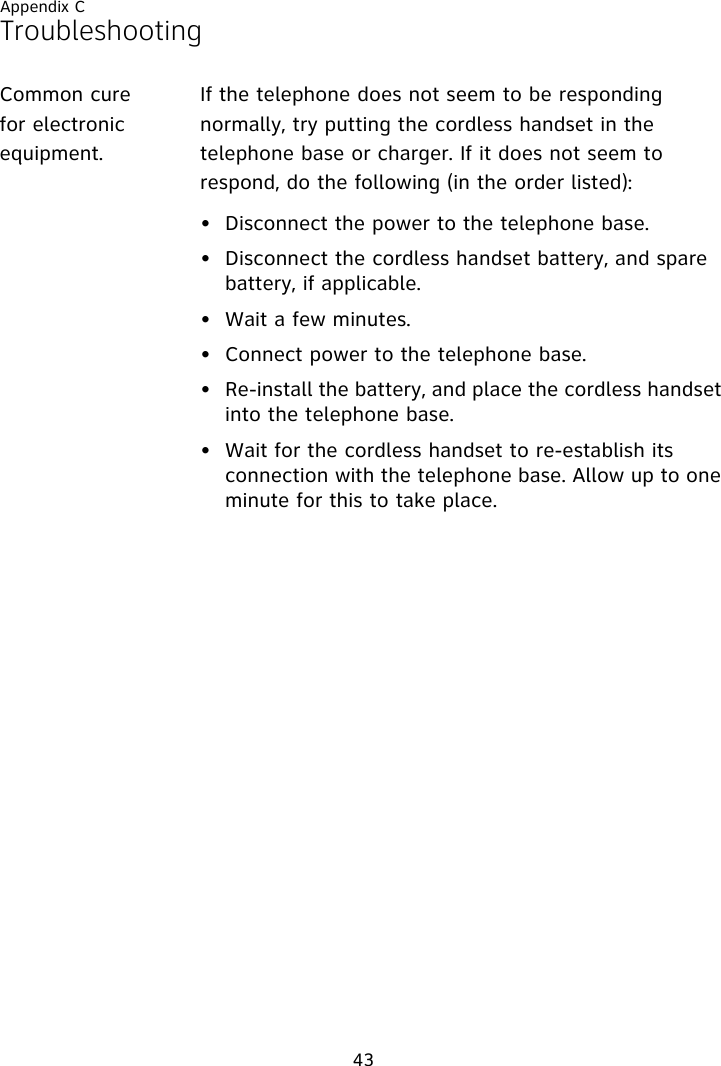 Appendix C43TroubleshootingCommon cure for electronic equipment.If the telephone does not seem to be responding normally, try putting the cordless handset in the telephone base or charger. If it does not seem to respond, do the following (in the order listed):• Disconnect the power to the telephone base.• Disconnect the cordless handset battery, and spare battery, if applicable.• Wait a few minutes.• Connect power to the telephone base.• Re-install the battery, and place the cordless handset into the telephone base.• Wait for the cordless handset to re-establish its connection with the telephone base. Allow up to one minute for this to take place.