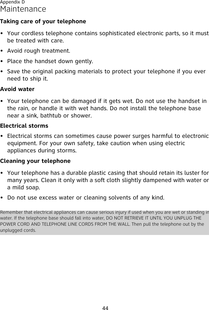 Appendix D44MaintenanceTaking care of your telephone• Your cordless telephone contains sophisticated electronic parts, so it must be treated with care.• Avoid rough treatment. • Place the handset down gently. • Save the original packing materials to protect your telephone if you ever need to ship it.Avoid water• Your telephone can be damaged if it gets wet. Do not use the handset in the rain, or handle it with wet hands. Do not install the telephone base near a sink, bathtub or shower.Electrical storms• Electrical storms can sometimes cause power surges harmful to electronic equipment. For your own safety, take caution when using electric appliances during storms.Cleaning your telephone• Your telephone has a durable plastic casing that should retain its luster for many years. Clean it only with a soft cloth slightly dampened with water or a mild soap.• Do not use excess water or cleaning solvents of any kind.Remember that electrical appliances can cause serious injury if used when you are wet or standing in water. If the telephone base should fall into water, DO NOT RETRIEVE IT UNTIL YOU UNPLUG THE POWER CORD AND TELEPHONE LINE CORDS FROM THE WALL. Then pull the telephone out by the unplugged cords.