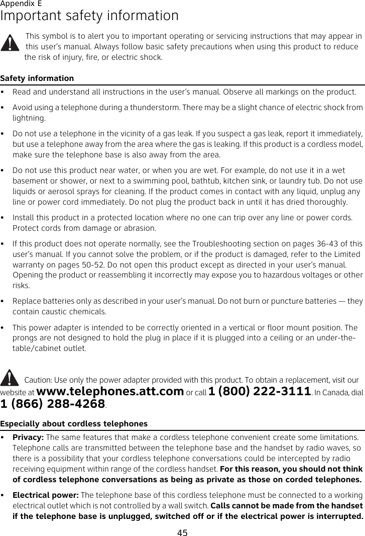 Appendix E45Important safety informationThis symbol is to alert you to important operating or servicing instructions that may appear in this user’s manual. Always follow basic safety precautions when using this product to reduce the risk of injury, fire, or electric shock.Safety information• Read and understand all instructions in the user’s manual. Observe all markings on the product.• Avoid using a telephone during a thunderstorm. There may be a slight chance of electric shock from lightning.• Do not use a telephone in the vicinity of a gas leak. If you suspect a gas leak, report it immediately, but use a telephone away from the area where the gas is leaking. If this product is a cordless model, make sure the telephone base is also away from the area.• Do not use this product near water, or when you are wet. For example, do not use it in a wet basement or shower, or next to a swimming pool, bathtub, kitchen sink, or laundry tub. Do not use liquids or aerosol sprays for cleaning. If the product comes in contact with any liquid, unplug any line or power cord immediately. Do not plug the product back in until it has dried thoroughly.• Install this product in a protected location where no one can trip over any line or power cords. Protect cords from damage or abrasion.• If this product does not operate normally, see the Troubleshooting section on pages 36-43 of this user’s manual. If you cannot solve the problem, or if the product is damaged, refer to the Limited warranty on pages 50-52. Do not open this product except as directed in your user’s manual. Opening the product or reassembling it incorrectly may expose you to hazardous voltages or other risks.• Replace batteries only as described in your user’s manual. Do not burn or puncture batteries — they contain caustic chemicals.• This power adapter is intended to be correctly oriented in a vertical or floor mount position. The prongs are not designed to hold the plug in place if it is plugged into a ceiling or an under-the-table/cabinet outlet.          Caution: Use only the power adapter provided with this product. To obtain a replacement, visit our website at www.telephones.att.com or call 1 (800) 222-3111. In Canada, dial 1 (866) 288-4268.Especially about cordless telephones•Privacy: The same features that make a cordless telephone convenient create some limitations. Telephone calls are transmitted between the telephone base and the handset by radio waves, so there is a possibility that your cordless telephone conversations could be intercepted by radio receiving equipment within range of the cordless handset. For this reason, you should not think of cordless telephone conversations as being as private as those on corded telephones.•Electrical power: The telephone base of this cordless telephone must be connected to a working electrical outlet which is not controlled by a wall switch. Calls cannot be made from the handset if the telephone base is unplugged, switched off or if the electrical power is interrupted.