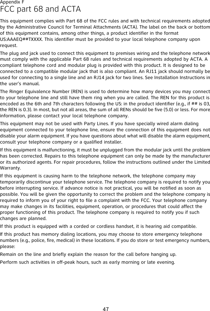 Appendix F47FCC part 68 and ACTAThis equipment complies with Part 68 of the FCC rules and with technical requirements adopted by the Administrative Council for Terminal Attachments (ACTA). The label on the back or bottom of this equipment contains, among other things, a product identifier in the format US:AAAEQ##TXXXX. This identifier must be provided to your local telephone company upon request.The plug and jack used to connect this equipment to premises wiring and the telephone network must comply with the applicable Part 68 rules and technical requirements adopted by ACTA. A compliant telephone cord and modular plug is provided with this product. It is designed to be connected to a compatible modular jack that is also compliant. An RJ11 jack should normally be used for connecting to a single line and an RJ14 jack for two lines. See Installation Instructions in the user’s manual.The Ringer Equivalence Number (REN) is used to determine how many devices you may connect to your telephone line and still have them ring when you are called. The REN for this product is encoded as the 6th and 7th characters following the US: in the product identifier (e.g., if ## is 03, the REN is 0.3). In most, but not all areas, the sum of all RENs should be five (5.0) or less. For more information, please contact your local telephone company.This equipment may not be used with Party Lines. If you have specially wired alarm dialing equipment connected to your telephone line, ensure the connection of this equipment does not disable your alarm equipment. If you have questions about what will disable the alarm equipment, consult your telephone company or a qualified installer.If this equipment is malfunctioning, it must be unplugged from the modular jack until the problem has been corrected. Repairs to this telephone equipment can only be made by the manufacturer or its authorized agents. For repair procedures, follow the instructions outlined under the Limited Warranty.If this equipment is causing harm to the telephone network, the telephone company may temporarily discontinue your telephone service. The telephone company is required to notify you before interrupting service. If advance notice is not practical, you will be notified as soon as possible. You will be given the opportunity to correct the problem and the telephone company is required to inform you of your right to file a complaint with the FCC. Your telephone company may make changes in its facilities, equipment, operation, or procedures that could affect the proper functioning of this product. The telephone company is required to notify you if such changes are planned.If this product is equipped with a corded or cordless handset, it is hearing aid compatible.If this product has memory dialing locations, you may choose to store emergency telephone numbers (e.g., police, fire, medical) in these locations. If you do store or test emergency numbers, please:Remain on the line and briefly explain the reason for the call before hanging up.Perform such activities in off-peak hours, such as early morning or late evening.