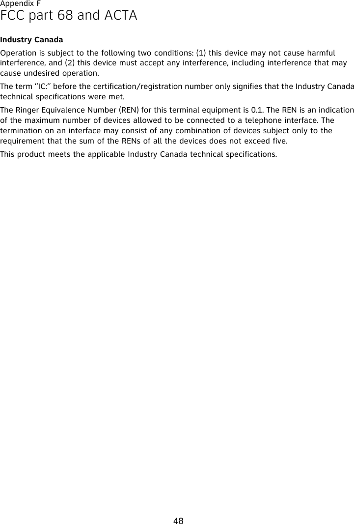 Appendix F48FCC part 68 and ACTAIndustry CanadaOperation is subject to the following two conditions: (1) this device may not cause harmful interference, and (2) this device must accept any interference, including interference that may cause undesired operation.The term ‘’IC:‘’ before the certification/registration number only signifies that the Industry Canada technical specifications were met.The Ringer Equivalence Number (REN) for this terminal equipment is 0.1. The REN is an indication of the maximum number of devices allowed to be connected to a telephone interface. The termination on an interface may consist of any combination of devices subject only to the requirement that the sum of the RENs of all the devices does not exceed five.This product meets the applicable Industry Canada technical specifications.