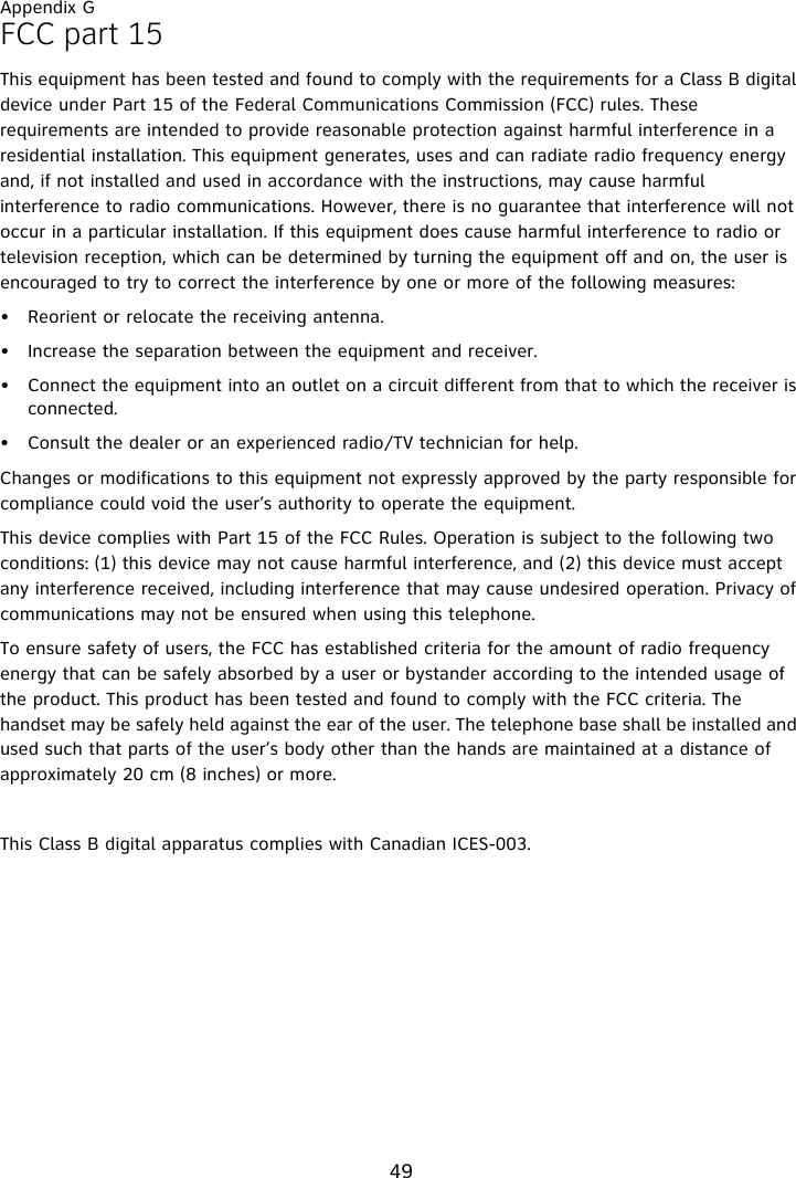 Appendix G49FCC part 15This equipment has been tested and found to comply with the requirements for a Class B digital device under Part 15 of the Federal Communications Commission (FCC) rules. These requirements are intended to provide reasonable protection against harmful interference in a residential installation. This equipment generates, uses and can radiate radio frequency energy and, if not installed and used in accordance with the instructions, may cause harmful interference to radio communications. However, there is no guarantee that interference will not occur in a particular installation. If this equipment does cause harmful interference to radio or television reception, which can be determined by turning the equipment off and on, the user is encouraged to try to correct the interference by one or more of the following measures:• Reorient or relocate the receiving antenna.• Increase the separation between the equipment and receiver.• Connect the equipment into an outlet on a circuit different from that to which the receiver is connected.• Consult the dealer or an experienced radio/TV technician for help.Changes or modifications to this equipment not expressly approved by the party responsible for compliance could void the user’s authority to operate the equipment.This device complies with Part 15 of the FCC Rules. Operation is subject to the following two conditions: (1) this device may not cause harmful interference, and (2) this device must accept any interference received, including interference that may cause undesired operation. Privacy of communications may not be ensured when using this telephone.To ensure safety of users, the FCC has established criteria for the amount of radio frequency energy that can be safely absorbed by a user or bystander according to the intended usage of the product. This product has been tested and found to comply with the FCC criteria. The handset may be safely held against the ear of the user. The telephone base shall be installed and used such that parts of the user’s body other than the hands are maintained at a distance of approximately 20 cm (8 inches) or more. This Class B digital apparatus complies with Canadian ICES-003.