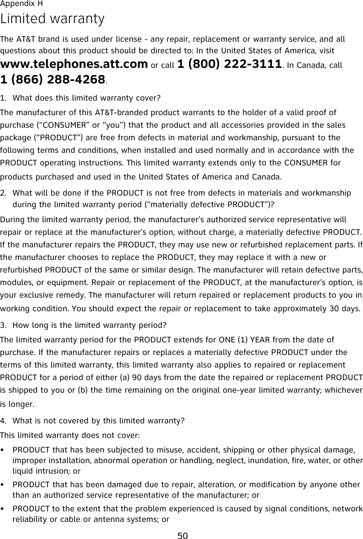 Appendix H50Limited warrantyThe AT&amp;T brand is used under license - any repair, replacement or warranty service, and all questions about this product should be directed to: In the United States of America, visit www.telephones.att.com or call 1 (800) 222-3111. In Canada, call 1 (866) 288-4268.1. What does this limited warranty cover?The manufacturer of this AT&amp;T-branded product warrants to the holder of a valid proof of purchase (“CONSUMER” or “you”) that the product and all accessories provided in the sales package (“PRODUCT”) are free from defects in material and workmanship, pursuant to the following terms and conditions, when installed and used normally and in accordance with the PRODUCT operating instructions. This limited warranty extends only to the CONSUMER for products purchased and used in the United States of America and Canada.2. What will be done if the PRODUCT is not free from defects in materials and workmanship during the limited warranty period (“materially defective PRODUCT”)?During the limited warranty period, the manufacturer’s authorized service representative will repair or replace at the manufacturer’s option, without charge, a materially defective PRODUCT. If the manufacturer repairs the PRODUCT, they may use new or refurbished replacement parts. If the manufacturer chooses to replace the PRODUCT, they may replace it with a new or refurbished PRODUCT of the same or similar design. The manufacturer will retain defective parts, modules, or equipment. Repair or replacement of the PRODUCT, at the manufacturer’s option, is your exclusive remedy. The manufacturer will return repaired or replacement products to you in working condition. You should expect the repair or replacement to take approximately 30 days.3. How long is the limited warranty period?The limited warranty period for the PRODUCT extends for ONE (1) YEAR from the date of purchase. If the manufacturer repairs or replaces a materially defective PRODUCT under the terms of this limited warranty, this limited warranty also applies to repaired or replacement PRODUCT for a period of either (a) 90 days from the date the repaired or replacement PRODUCT is shipped to you or (b) the time remaining on the original one-year limited warranty; whichever is longer.4. What is not covered by this limited warranty?This limited warranty does not cover:• PRODUCT that has been subjected to misuse, accident, shipping or other physical damage, improper installation, abnormal operation or handling, neglect, inundation, fire, water, or other liquid intrusion; or• PRODUCT that has been damaged due to repair, alteration, or modification by anyone other than an authorized service representative of the manufacturer; or• PRODUCT to the extent that the problem experienced is caused by signal conditions, network reliability or cable or antenna systems; or