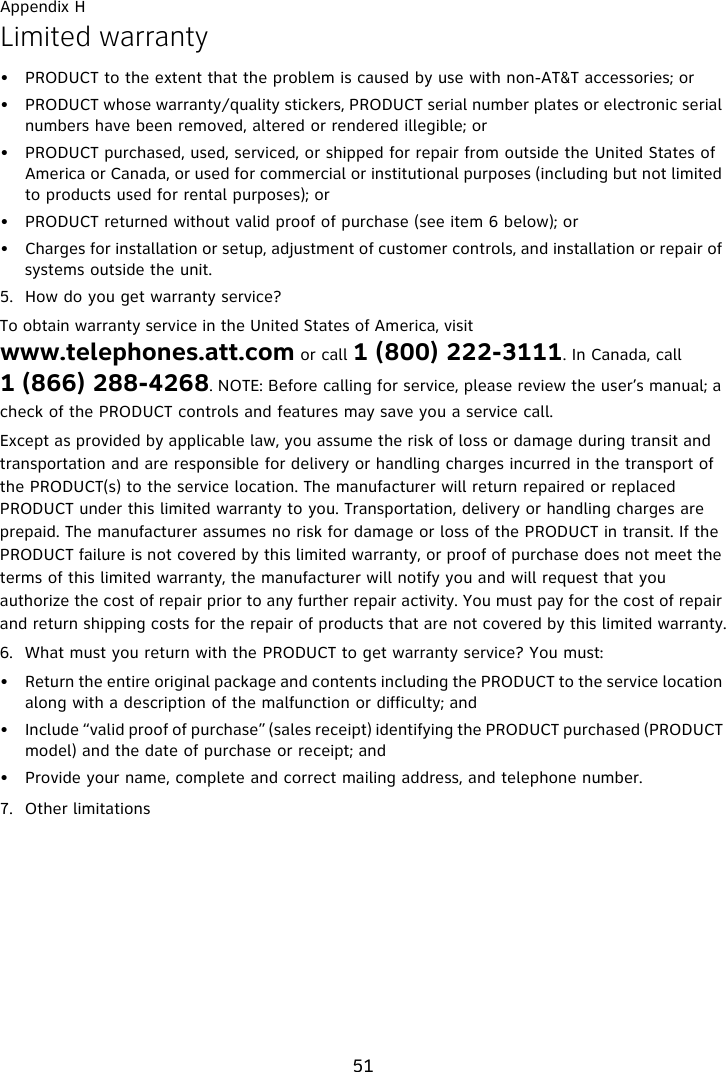 Appendix H51Limited warranty• PRODUCT to the extent that the problem is caused by use with non-AT&amp;T accessories; or• PRODUCT whose warranty/quality stickers, PRODUCT serial number plates or electronic serial numbers have been removed, altered or rendered illegible; or• PRODUCT purchased, used, serviced, or shipped for repair from outside the United States of America or Canada, or used for commercial or institutional purposes (including but not limited to products used for rental purposes); or• PRODUCT returned without valid proof of purchase (see item 6 below); or• Charges for installation or setup, adjustment of customer controls, and installation or repair of systems outside the unit.5. How do you get warranty service?To obtain warranty service in the United States of America, visit www.telephones.att.com or call 1 (800) 222-3111. In Canada, call 1 (866) 288-4268. NOTE: Before calling for service, please review the user’s manual; a check of the PRODUCT controls and features may save you a service call.Except as provided by applicable law, you assume the risk of loss or damage during transit and transportation and are responsible for delivery or handling charges incurred in the transport of the PRODUCT(s) to the service location. The manufacturer will return repaired or replaced PRODUCT under this limited warranty to you. Transportation, delivery or handling charges are prepaid. The manufacturer assumes no risk for damage or loss of the PRODUCT in transit. If the PRODUCT failure is not covered by this limited warranty, or proof of purchase does not meet the terms of this limited warranty, the manufacturer will notify you and will request that you authorize the cost of repair prior to any further repair activity. You must pay for the cost of repair and return shipping costs for the repair of products that are not covered by this limited warranty.6. What must you return with the PRODUCT to get warranty service? You must:• Return the entire original package and contents including the PRODUCT to the service location along with a description of the malfunction or difficulty; and• Include “valid proof of purchase” (sales receipt) identifying the PRODUCT purchased (PRODUCT model) and the date of purchase or receipt; and• Provide your name, complete and correct mailing address, and telephone number.7. Other limitations