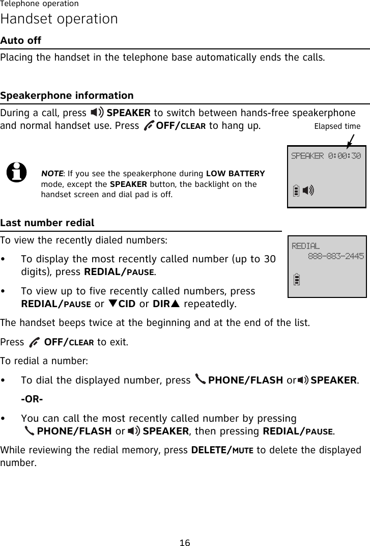 Telephone operation16Handset operationAuto offPlacing the handset in the telephone base automatically ends the calls.Speakerphone informationDuring a call, press      SPEAKER to switch between hands-free speakerphone and normal handset use. Press     OFF/CLEAR to hang up.Last number redialTo view the recently dialed numbers:• To display the most recently called number (up to 30 digits), press REDIAL/PAUSE.• To view up to five recently called numbers, press REDIAL/PAUSE or TCID or DIRS repeatedly.The handset beeps twice at the beginning and at the end of the list. Press      OFF/CLEAR to exit.To redial a number:• To dial the displayed number, press     PHONE/FLASH or    SPEAKER.-OR-• You can call the most recently called number by pressing          PHONE/FLASH or     SPEAKER, then pressing REDIAL/PAUSE.While reviewing the redial memory, press DELETE/MUTE to delete the displayed number.NOTE: If you see the speakerphone during LOW BATTERY mode, except the SPEAKER button, the backlight on the handset screen and dial pad is off.Elapsed timeSFEJBM999.994.3556TQFBLFS!1;11;41