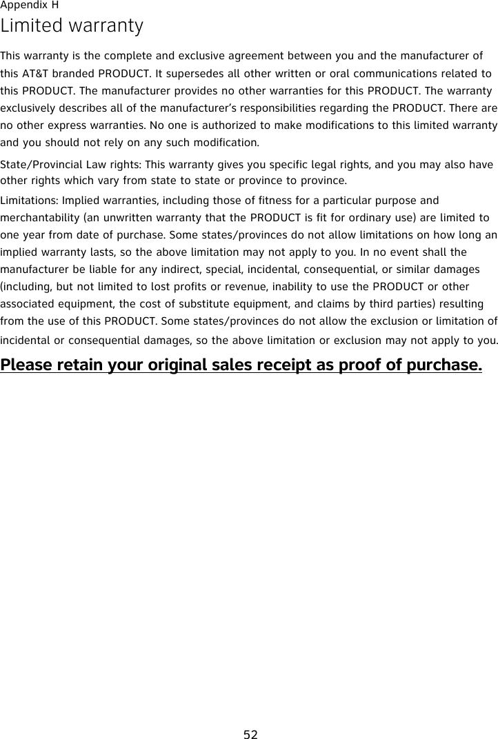 Appendix H52Limited warrantyThis warranty is the complete and exclusive agreement between you and the manufacturer of this AT&amp;T branded PRODUCT. It supersedes all other written or oral communications related to this PRODUCT. The manufacturer provides no other warranties for this PRODUCT. The warranty exclusively describes all of the manufacturer’s responsibilities regarding the PRODUCT. There are no other express warranties. No one is authorized to make modifications to this limited warranty and you should not rely on any such modification.State/Provincial Law rights: This warranty gives you specific legal rights, and you may also have other rights which vary from state to state or province to province.Limitations: Implied warranties, including those of fitness for a particular purpose and merchantability (an unwritten warranty that the PRODUCT is fit for ordinary use) are limited to one year from date of purchase. Some states/provinces do not allow limitations on how long an implied warranty lasts, so the above limitation may not apply to you. In no event shall the manufacturer be liable for any indirect, special, incidental, consequential, or similar damages (including, but not limited to lost profits or revenue, inability to use the PRODUCT or other associated equipment, the cost of substitute equipment, and claims by third parties) resulting from the use of this PRODUCT. Some states/provinces do not allow the exclusion or limitation of incidental or consequential damages, so the above limitation or exclusion may not apply to you.Please retain your original sales receipt as proof of purchase.