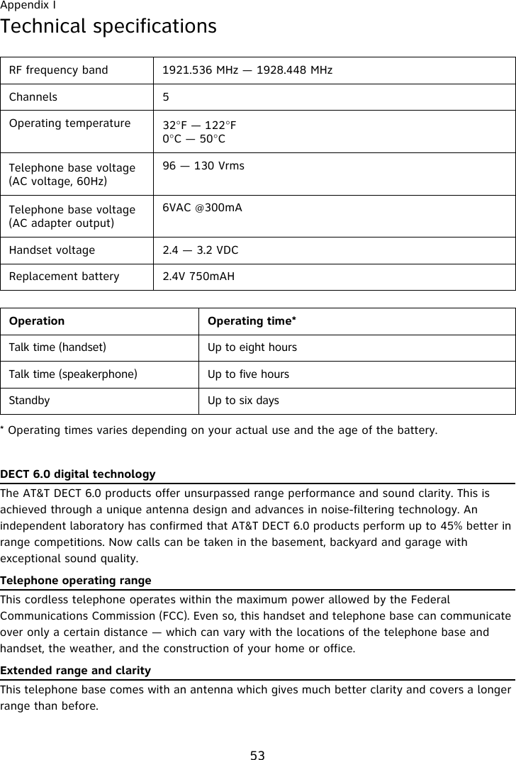 Appendix I53Technical specifications* Operating times varies depending on your actual use and the age of the battery.DECT 6.0 digital technologyThe AT&amp;T DECT 6.0 products offer unsurpassed range performance and sound clarity. This is achieved through a unique antenna design and advances in noise-filtering technology. An independent laboratory has confirmed that AT&amp;T DECT 6.0 products perform up to 45% better in range competitions. Now calls can be taken in the basement, backyard and garage with exceptional sound quality.  Telephone operating rangeThis cordless telephone operates within the maximum power allowed by the Federal Communications Commission (FCC). Even so, this handset and telephone base can communicate over only a certain distance — which can vary with the locations of the telephone base and handset, the weather, and the construction of your home or office. Extended range and clarityThis telephone base comes with an antenna which gives much better clarity and covers a longer range than before.RF frequency band 1921.536 MHz — 1928.448 MHzChannels 5Operating temperature 32°F — 122°F0°C — 50°CTelephone base voltage(AC voltage, 60Hz)96 — 130 VrmsTelephone base voltage(AC adapter output)6VAC @300mAHandset voltage 2.4 — 3.2 VDCReplacement battery 2.4V 750mAHOperation Operating time*Talk time (handset) Up to eight hoursTalk time (speakerphone) Up to five hoursStandby Up to six days