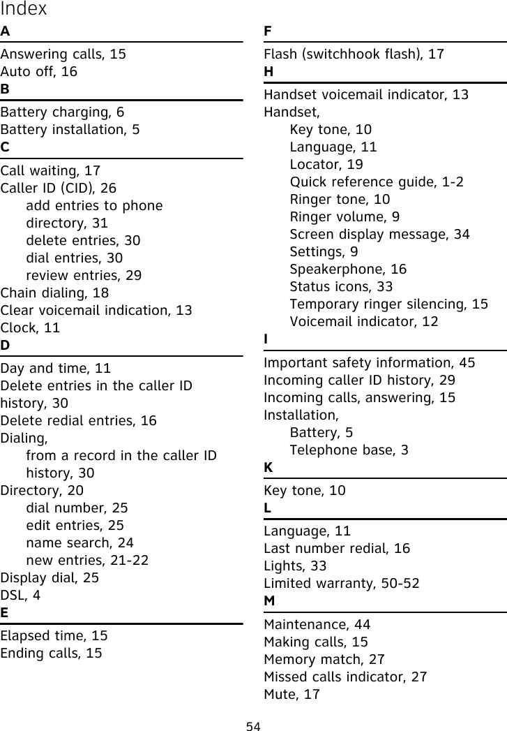 54IndexAAnswering calls, 15Auto off, 16BBattery charging, 6Battery installation, 5CCall waiting, 17Caller ID (CID), 26add entries to phone directory, 31delete entries, 30dial entries, 30review entries, 29Chain dialing, 18Clear voicemail indication, 13Clock, 11DDay and time, 11Delete entries in the caller ID history, 30Delete redial entries, 16Dialing,from a record in the caller ID history, 30Directory, 20dial number, 25edit entries, 25name search, 24new entries, 21-22Display dial, 25DSL, 4EElapsed time, 15Ending calls, 15FFlash (switchhook flash), 17HHandset voicemail indicator, 13Handset,Key tone, 10Language, 11Locator, 19Quick reference guide, 1-2Ringer tone, 10Ringer volume, 9Screen display message, 34Settings, 9Speakerphone, 16Status icons, 33Temporary ringer silencing, 15Voicemail indicator, 12IImportant safety information, 45Incoming caller ID history, 29Incoming calls, answering, 15Installation,Battery, 5Telephone base, 3KKey tone, 10LLanguage, 11Last number redial, 16Lights, 33Limited warranty, 50-52MMaintenance, 44Making calls, 15Memory match, 27Missed calls indicator, 27Mute, 17