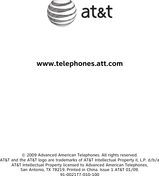 www.telephones.att.com© 2009 Advanced American Telephones. All rights reserved.AT&amp;T and the AT&amp;T logo are trademarks of AT&amp;T Intellectual Property II, L.P. d/b/a AT&amp;T Intellectual Property licensed to Advanced American Telephones,San Antonio, TX 78219. Printed in China. Issue 1 AT&amp;T 01/09.91-002177-010-100