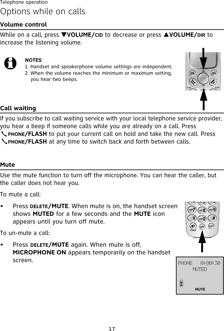 Telephone operation17Options while on callsVolume controlWhile on a call, press TVOLUME/CID to decrease or press SVOLUME/DIR to increase the listening volume.Call waitingIf you subscribe to call waiting service with your local telephone service provider, you hear a beep if someone calls while you are already on a call. Press     PHONE/FLASH to put your current call on hold and take the new call. Press     PHONE/FLASH at any time to switch back and forth between calls.MuteUse the mute function to turn off the microphone. You can hear the caller, but the caller does not hear you.To mute a call:• Press DELETE/MUTE. When mute is on, the handset screen shows MUTED for a few seconds and the MUTE icon appears until you turn off mute.To un-mute a call:• Press DELETE/MUTE again. When mute is off, MICROPHONE ON appears temporarily on the handset screen.NOTES:1. Handset and speakerphone volume settings are independent.2. When the volume reaches the minimum or maximum setting, you hear two beeps.QIPOF!!!1;11;41NVUFEMUTE