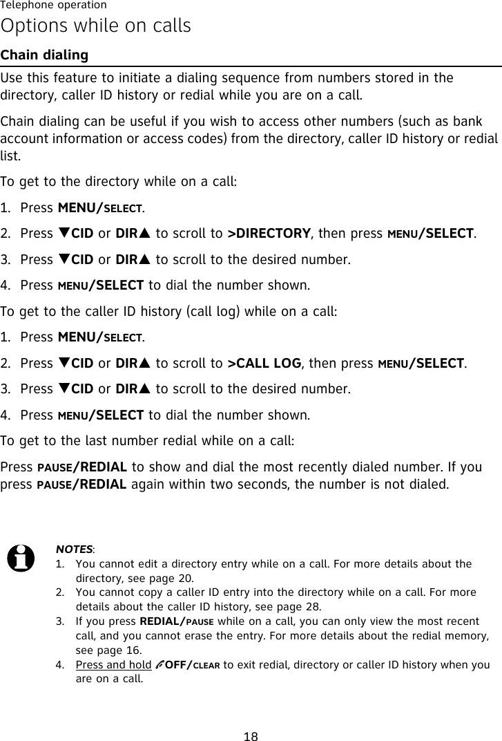 Telephone operation18Options while on callsChain dialingUse this feature to initiate a dialing sequence from numbers stored in the directory, caller ID history or redial while you are on a call.Chain dialing can be useful if you wish to access other numbers (such as bank account information or access codes) from the directory, caller ID history or redial list. To get to the directory while on a call:1. Press MENU/SELECT.2. Press TCID or DIRS to scroll to &gt;DIRECTORY, then press MENU/SELECT.3. Press TCID or DIRS to scroll to the desired number.4. Press MENU/SELECT to dial the number shown.To get to the caller ID history (call log) while on a call:1. Press MENU/SELECT. 2. Press TCID or DIRS to scroll to &gt;CALL LOG, then press MENU/SELECT.3. Press TCID or DIRS to scroll to the desired number. 4. Press MENU/SELECT to dial the number shown. To get to the last number redial while on a call:Press PAUSE/REDIAL to show and dial the most recently dialed number. If you press PAUSE/REDIAL again within two seconds, the number is not dialed.NOTES:1.  You cannot edit a directory entry while on a call. For more details about the directory, see page 20.2.  You cannot copy a caller ID entry into the directory while on a call. For more details about the caller ID history, see page 28.3.  If you press REDIAL/PAUSE while on a call, you can only view the most recent call, and you cannot erase the entry. For more details about the redial memory, see page 16.4. Press and hold    OFF/CLEAR to exit redial, directory or caller ID history when you are on a call.