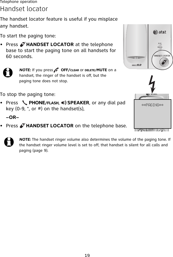 Telephone operation19Handset locatorThe handset locator feature is useful if you misplace any handset. To start the paging tone: • Press     HANDSET LOCATOR at the telephone base to start the paging tone on all handsets for 60 seconds.To stop the paging tone:• Press       PHONE/FLASH,     SPEAKER, or any dial pad key (0-9, *, or #) on the handset(s), –OR–• Press     HANDSET LOCATOR on the telephone base.NOTE: If you press      OFF/CLEAR or DELETE/MUTE on a handset, the ringer of the handset is off, but the paging tone does not stop.NOTE: The handset ringer volume also determines the volume of the paging tone. If the handset ringer volume level is set to off, that handset is silent for all calls and paging (page 9).++QBHJOH++