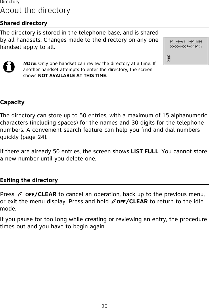 Directory20About the directoryShared directoryThe directory is stored in the telephone base, and is shared by all handsets. Changes made to the directory on any one handset apply to all.CapacityThe directory can store up to 50 entries, with a maximum of 15 alphanumeric characters (including spaces) for the names and 30 digits for the telephone numbers. A convenient search feature can help you find and dial numbers quickly (page 24).If there are already 50 entries, the screen shows LIST FULL. You cannot store a new number until you delete one.Exiting the directoryPress    OFF/CLEAR to cancel an operation, back up to the previous menu, or exit the menu display. Press and hold    OFF/CLEAR to return to the idle mode.If you pause for too long while creating or reviewing an entry, the procedure times out and you have to begin again.NOTE: Only one handset can review the directory at a time. If another handset attempts to enter the directory, the screen shows NOT AVAILABLE AT THIS TIME.SPCFSU!CSPXO999.994.3556